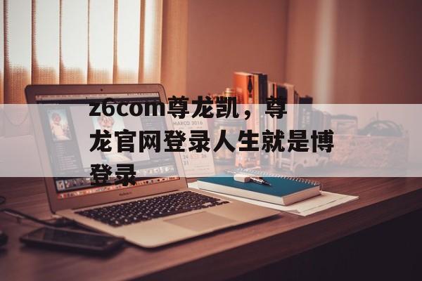 z6com尊龙凯，尊龙官网登录人生就是博登录