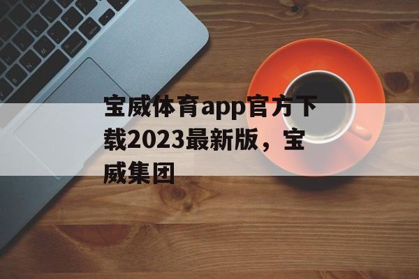 宝威体育app官方下载2023最新版，宝威集团